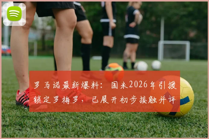 罗马诺最新爆料:国米2026年引援锁定罗梅罗,已展开初步接触并评估转会费用,交易进展深度解析