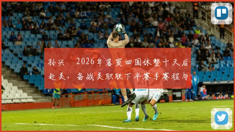 孙兴慜2026年落寞回国休整十天后赴美，备战美职联下半赛季赛程与训练安排全解析