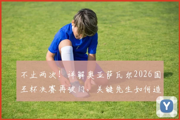 不止两次！详解奥亚萨瓦尔2026国王杯决赛再破门，关键先生如何造就？附其职业生涯高光时刻全解析