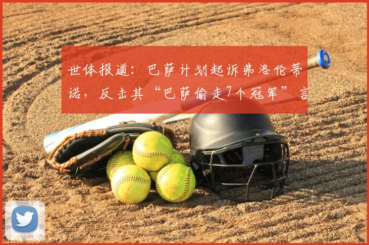 世体报道:巴萨计划起诉弗洛伦蒂诺,反击其“巴萨偷走7个冠军”言论,法律战一触即发