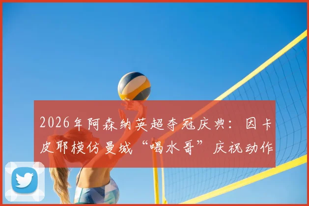 2026年阿森纳英超夺冠庆典:因卡皮耶模仿曼城“喝水哥”庆祝动作,反讽背后故事全解析
