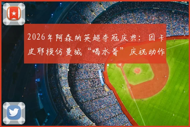 2026年阿森纳英超夺冠庆典:因卡皮耶模仿曼城“喝水哥”庆祝动作,反讽背后故事全解析