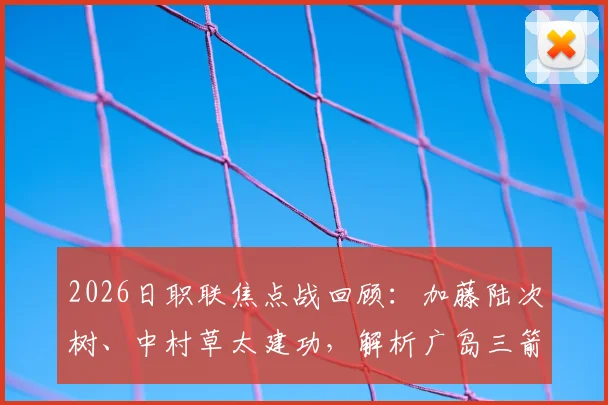 2026日职联焦点战回顾:加藤陆次树、中村草太建功,解析广岛三箭2-1力克川崎前锋的关键原因