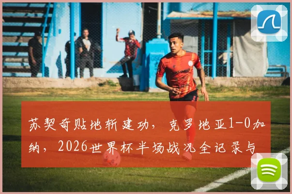 苏契奇贴地斩建功，克罗地亚1-0加纳，2026世界杯半场战况全记录与深度复盘