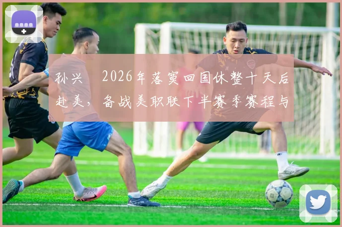 孙兴慜2026年落寞回国休整十天后赴美，备战美职联下半赛季赛程与训练安排全解析