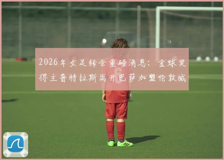 2026年女足转会重磅消息:金球奖得主普特拉斯离开巴萨加盟伦敦城雌狮,详情解析