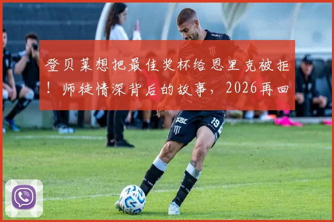 登贝莱想把最佳奖杯给恩里克被拒!师徒情深背后的故事,2026再回首这一幕更动人