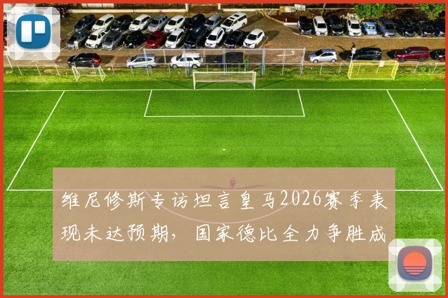 维尼修斯专访坦言皇马2026赛季表现未达预期,国家德比全力争胜成转折关键