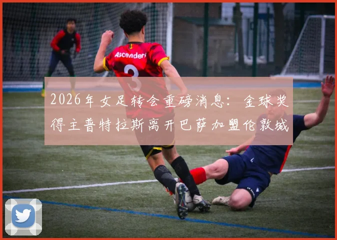 2026年女足转会重磅消息：金球奖得主普特拉斯离开巴萨加盟伦敦城雌狮，详情解析
