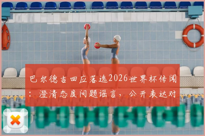 巴尔德吉回应落选2026世界杯传闻：澄清态度问题谣言，公开表达对教练决定的尊重与理解
