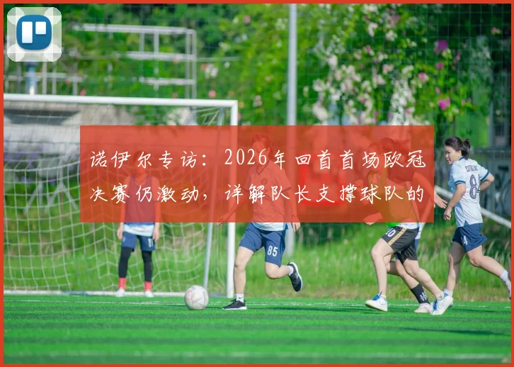 诺伊尔专访:2026年回首首场欧冠决赛仍激动,详解队长支撑球队的核心职责与领袖心得