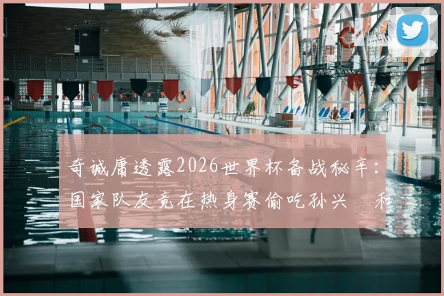 奇诚庸透露2026世界杯备战秘辛：国家队友竟在热身赛偷吃孙兴慜和他的紫菜包饭引热议
