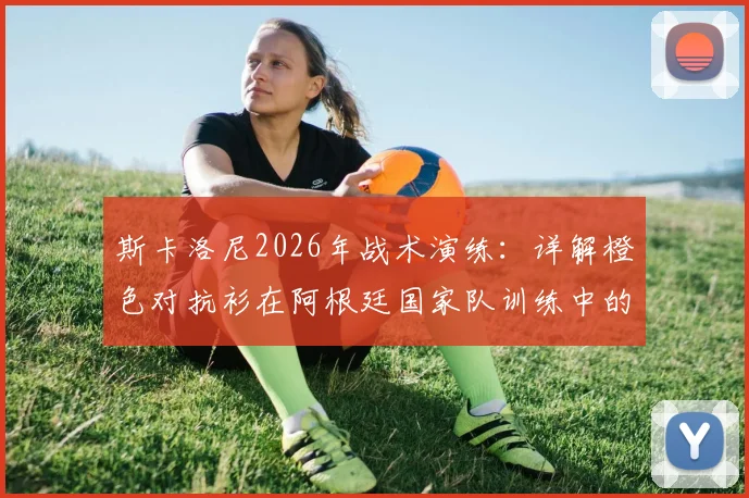 斯卡洛尼2026年战术演练:详解橙色对抗衫在阿根廷国家队训练中的关键作用