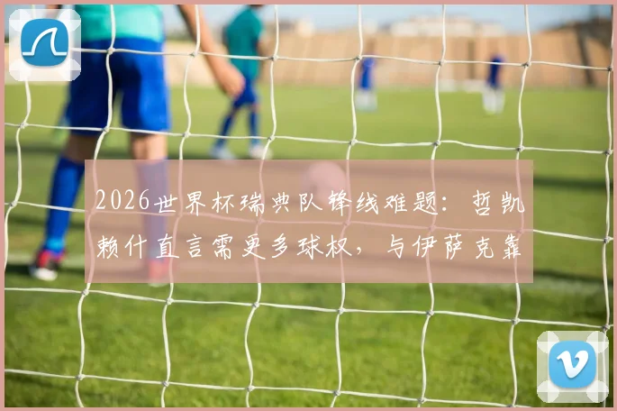 2026世界杯瑞典队锋线难题：哲凯赖什直言需更多球权，与伊萨克靠近配合是关键